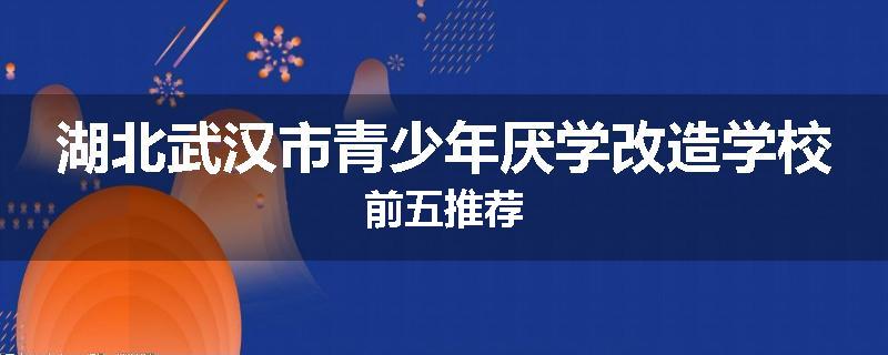 湖北武汉市青少年厌学改造学校前五推荐