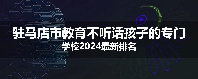 驻马店市教育不听话孩子的专门学校2024最新排名