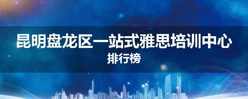 昆明盘龙区一站式雅思培训中心排行榜