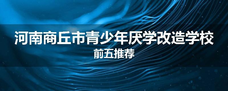 河南商丘市青少年厌学改造学校前五推荐