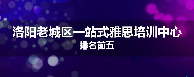 洛阳老城区一站式雅思培训中心排名前五