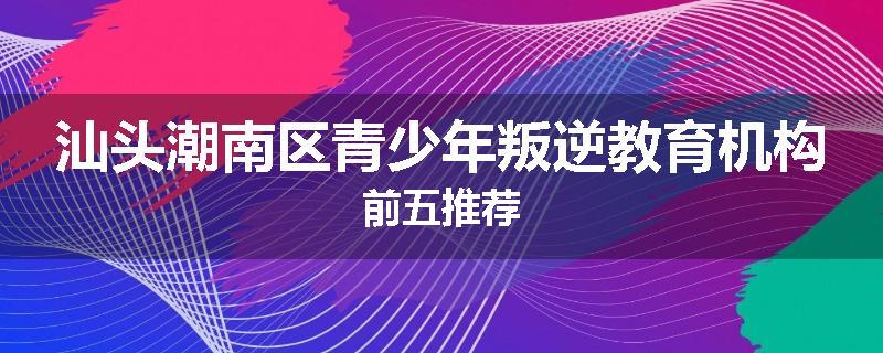 汕头潮南区青少年叛逆教育机构前五推荐