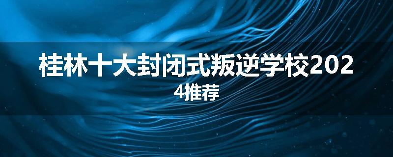 桂林十大封闭式叛逆学校2024推荐