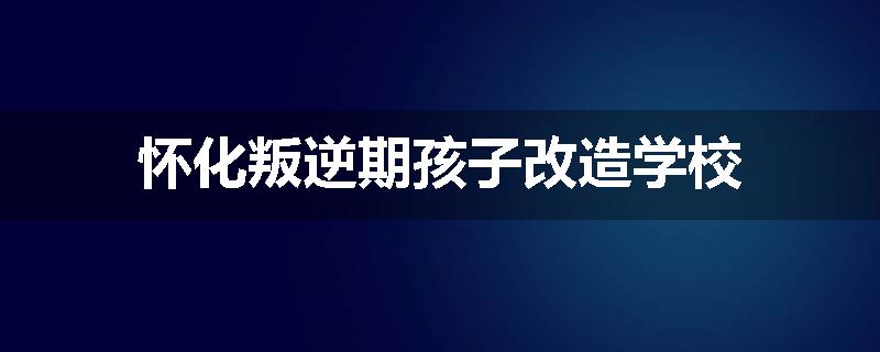 怀化叛逆期孩子改造学校