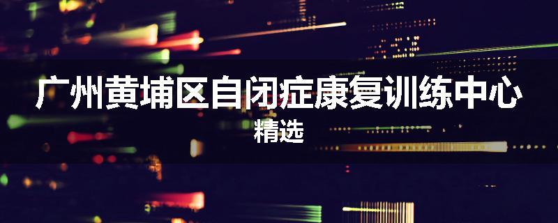 广州黄埔区自闭症康复训练中心精选