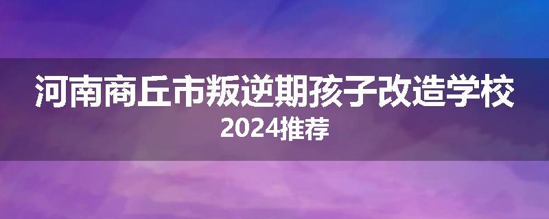 河南商丘市叛逆期孩子改造学校2024推荐