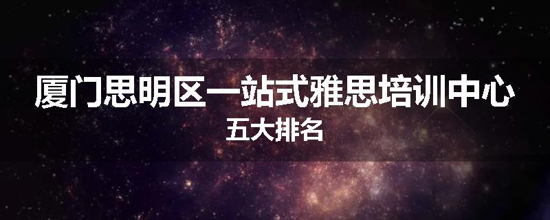厦门思明区一站式雅思培训中心五大排名