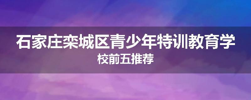 石家庄栾城区青少年特训教育学校前五推荐