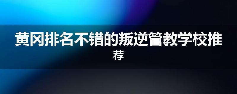 黄冈排名不错的叛逆管教学校推荐