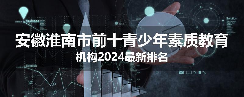 安徽淮南市前十青少年素质教育机构2024最新排名