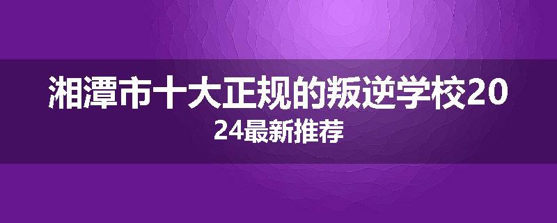 湘潭市十大正规的叛逆学校2024最新推荐