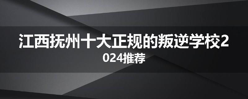 江西抚州十大正规的叛逆学校2024推荐
