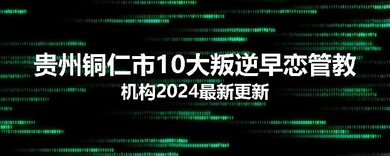 贵州铜仁市10大叛逆早恋管教机构2024最新更新