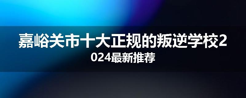 嘉峪关市十大正规的叛逆学校2024最新推荐