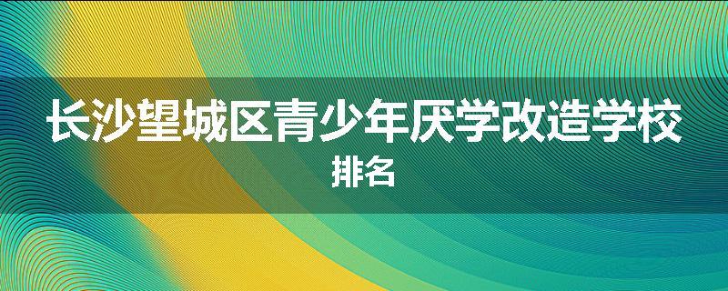 长沙望城区青少年厌学改造学校排名