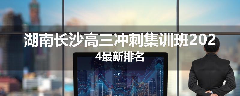 湖南长沙高三冲刺集训班2024最新排名