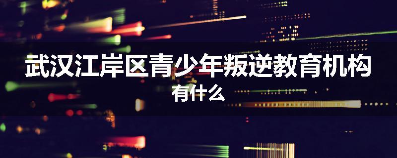 武汉江岸区青少年叛逆教育机构有什么