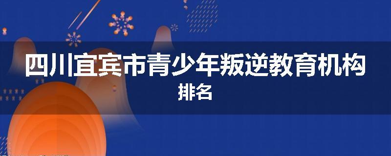 四川宜宾市青少年叛逆教育机构排名