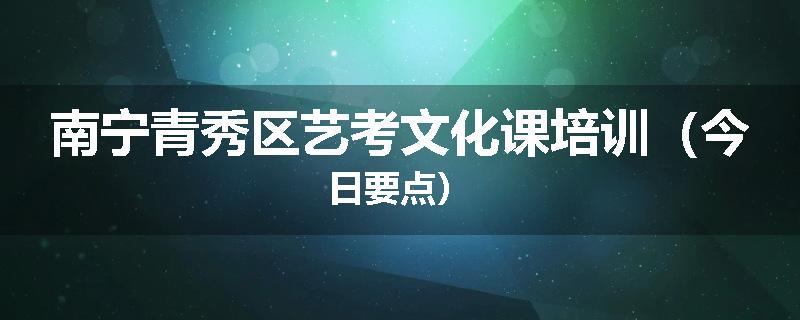 南宁青秀区艺考文化课培训（今日要点）