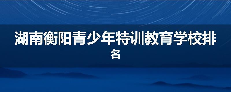 湖南衡阳青少年特训教育学校排名