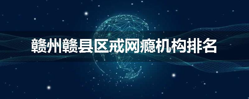赣州赣县区戒网瘾机构排名