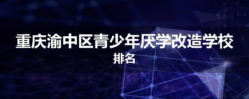 重庆渝中区青少年厌学改造学校排名