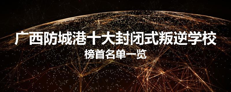 广西防城港十大封闭式叛逆学校榜首名单一览