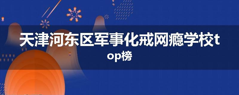 天津河东区军事化戒网瘾学校top榜