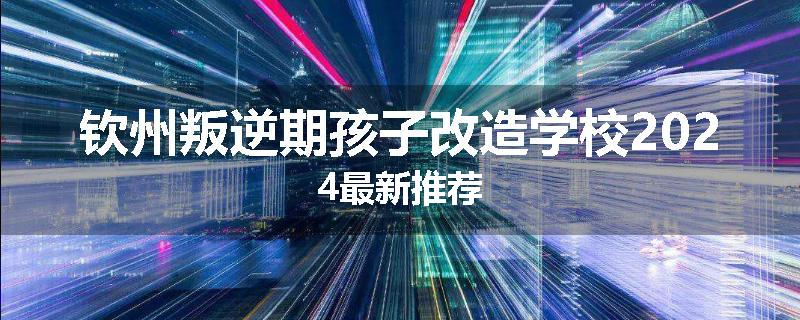 钦州叛逆期孩子改造学校2024最新推荐