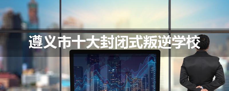 遵义市十大封闭式叛逆学校