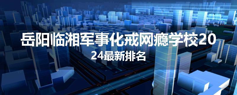 岳阳临湘军事化戒网瘾学校2024最新排名