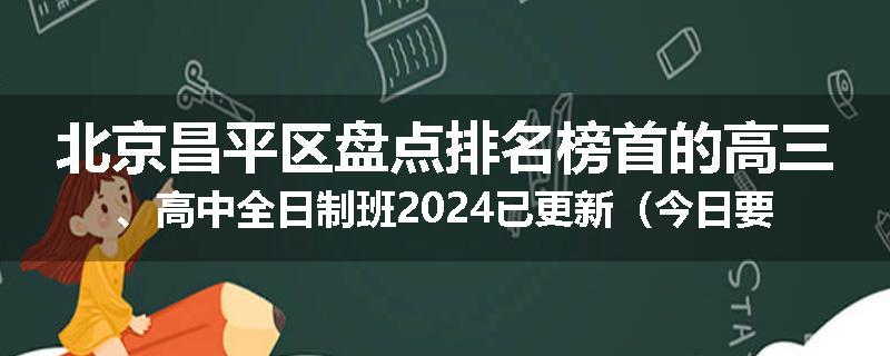 北京昌平区盘点排名榜首的高三、高中全日制班2024已更新（今日要点）