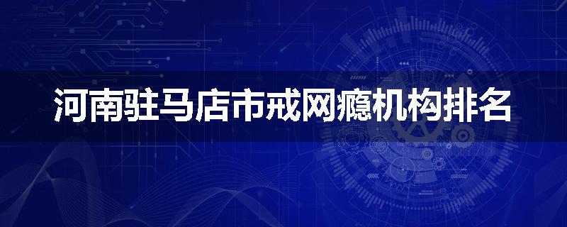 河南驻马店市戒网瘾机构排名