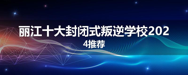 丽江十大封闭式叛逆学校2024推荐