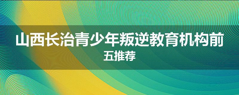 山西长治青少年叛逆教育机构前五推荐