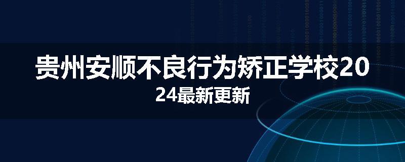 贵州安顺不良行为矫正学校2024最新更新