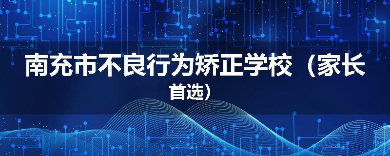 南充市不良行为矫正学校（家长首选）