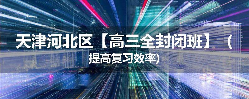天津河北区【高三全封闭班】（提高复习效率)