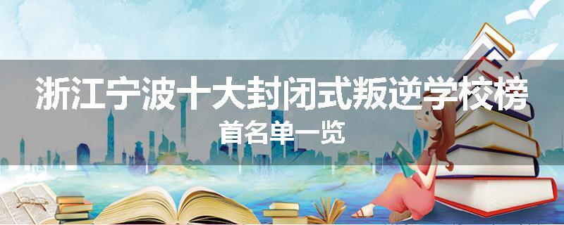 浙江宁波十大封闭式叛逆学校榜首名单一览