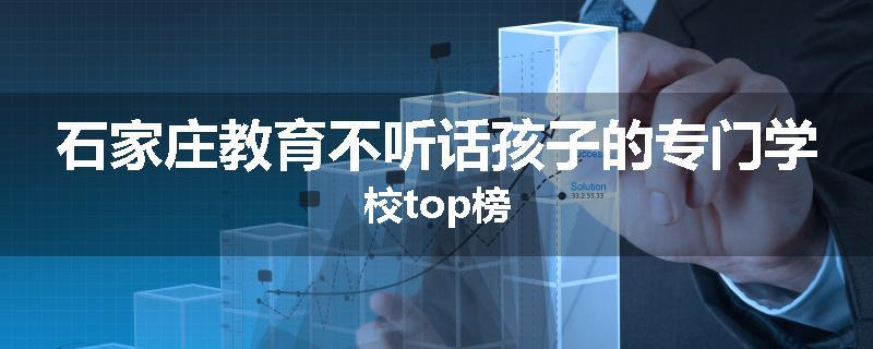 石家庄教育不听话孩子的专门学校top榜