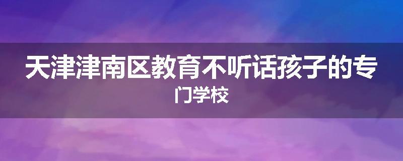 天津津南区教育不听话孩子的专门学校