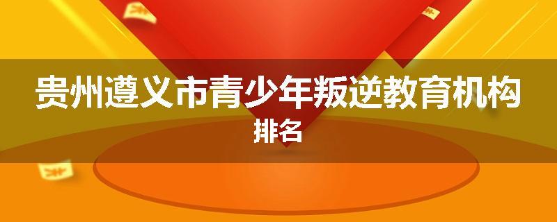 贵州遵义市青少年叛逆教育机构排名