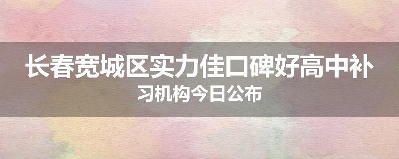 长春宽城区实力佳口碑好高中补习机构今日公布