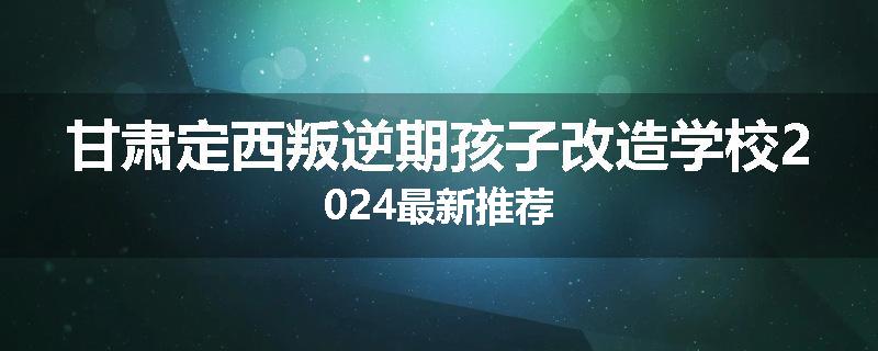 甘肃定西叛逆期孩子改造学校2024最新推荐
