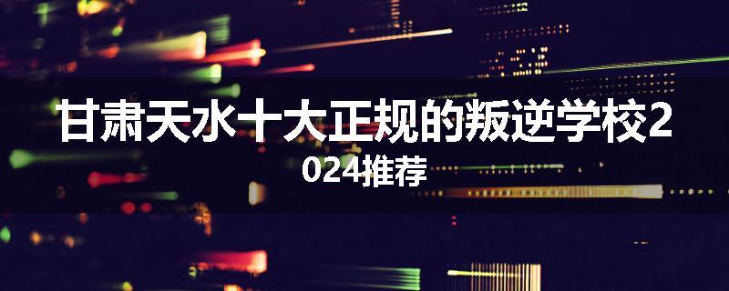 甘肃天水十大正规的叛逆学校2024推荐
