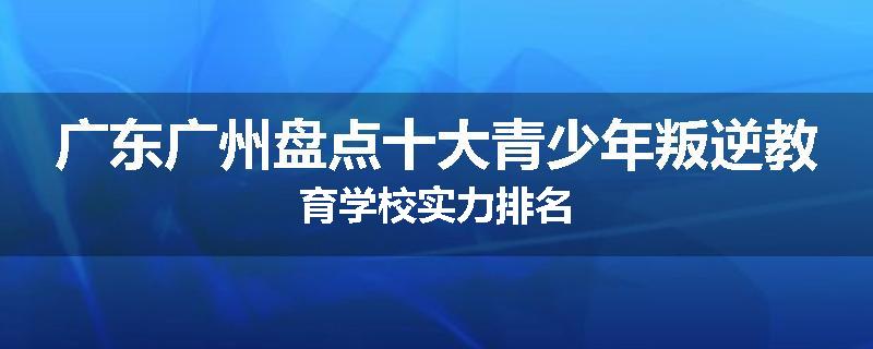 广东广州盘点十大青少年叛逆教育学校实力排名
