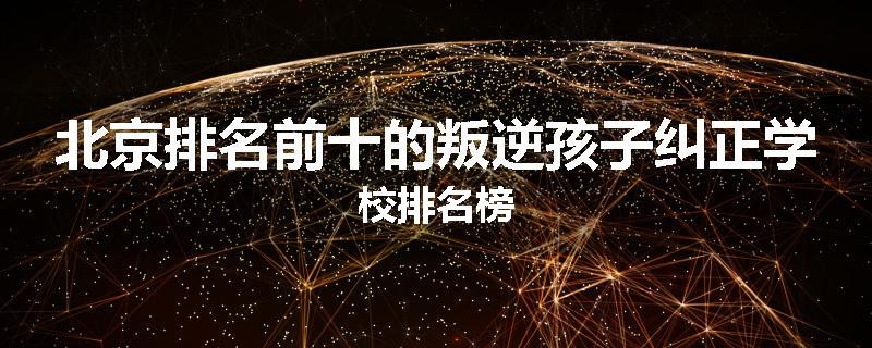 北京排名前十的叛逆孩子纠正学校排名榜