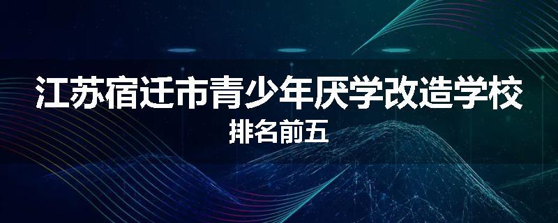江苏宿迁市青少年厌学改造学校排名前五