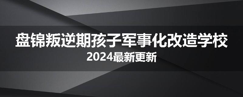 盘锦叛逆期孩子军事化改造学校2024最新更新