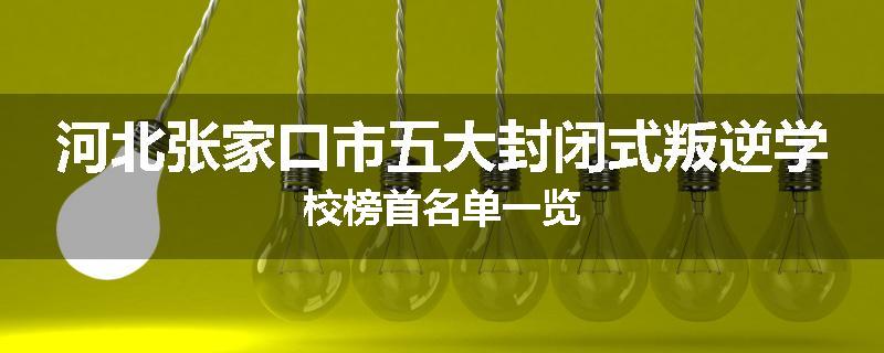 河北张家口市五大封闭式叛逆学校榜首名单一览